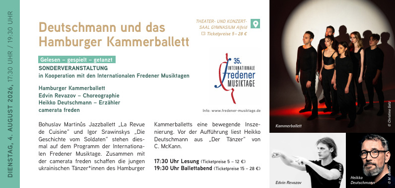 DIENSTAG, 4. AUGUST 2026, 17:30 UHR / 19:30 UHR
Deutschmann und das Hamburger Kammerballett - Gelesen – gespielt – getanzt
SONDERVERANSTALTUNG in Kooperation mit den Internationalen Fredener Musiktagen
Hamburger Kammerballett
Edvin Revazov – Choreographie
Heikko Deutschmann – Erzähler
camerata freden
Bohuslav Martinůs Jazzballett „La Revue de Cuisine“ und Igor Srawinskys „Die
Geschichte vom Soldaten“ stehen diesmal auf dem Programm der Internationa
len Fredener Musiktage. Zusammen mit der camerata freden schaffen die jungen ukrainischen Tänzer*innen des Hamburger Kammerballetts eine bewegende Insze
nierung. Vor der Aufführung liest Heikko Deutschmann aus „Der Tänzer“ von
C. McKann.
17:30 Uhr Lesung
19:30 Uhr Ballettabend Deutschmann und das Hamburger Kammerballett // 04.08.2026 / 19:30 Uhr