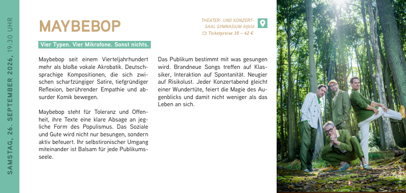 SAMSTAG, 26. SEPTEMBER 2026, 19:30 UHR
MAYBEBOP
Vier Typen. Vier Mikrofone. Sonst nichts.
Maybebop seit einem Vierteljahrhundert mehr als bloße vokale Akrobatik. Deutschsprachige Kompositionen, die sich zwischen scharfzüngiger Satire, tiefgründiger Reflexion, berührender Empathie und absurder Komik bewegen.
Maybebop steht für Toleranz und Offenheit, ihre Texte eine klare Absage an jeg
liche Form des Populismus. Das Soziale und Gute wird nicht nur besungen, sondern aktiv befeuert. Ihr selbstironischer Umgang miteinander ist Balsam für jede Publikumsseele.
Das Publikum bestimmt mit was gesungen wird. Brandneue Songs treffen auf Klassiker, Interaktion auf Spontanität. Neugier auf Risikolust. Jeder Konzertabend gleicht einer Wundertüte, feiert die Magie des Augenblicks und damit nicht weniger als das Leben an sich.
MAYBEBOP // 26.09.2026 / 19:30 Uhr