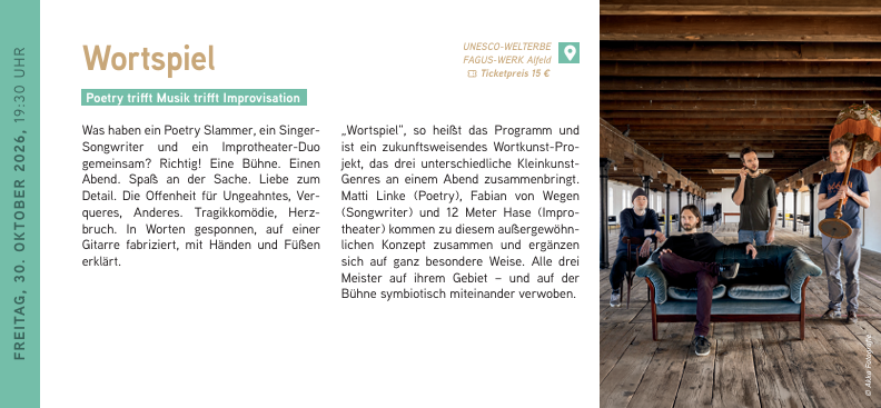 FREITAG, 30. OKTOBER 2026, 19:30 UHR
Wortspiel
Poetry trifft Musik trifft Improvisation
Was haben ein Poetry Slammer, ein Singer-Songwriter und ein Improtheater-Duo gemeinsam? Richtig! Eine Bühne. Einen Abend. Spaß an der Sache. Liebe zum Detail. Die Offenheit für Ungeahntes, Verqueres, Anderes. Tragikkomödie, Herzbruch. In Worten gesponnen, auf einer Gitarre fabriziert, mit Händen und Füßen erklärt.
„Wortspiel“, so heißt das Programm und ist ein zukunftsweisendes Wortkunst-Projekt, das drei unterschiedliche Kleinkunst-Genres an einem Abend zusammenbringt. Matti Linke (Poetry), Fabian von Wegen (Songwriter) und 12 Meter Hase (Improtheater) kommen zu diesem außergewöhnlichen Konzept zusammen und ergänzen sich auf ganz besondere Weise. Alle drei Meister auf ihrem Gebiet – und auf der Bühne symbiotisch miteinander verwoben. Wortspiel // 30.10.2026 / 19:30 Uhr