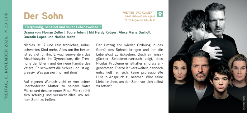 FREITAG, 6. NOVEMBER 2026, 19:30 UHR
Der Sohn
Tiefgründig, sensibel und voller Lebensweisheit
Drama von Florian Zeller | Tourerleben | Mit Hardy Krüger, Alexa Maria Surholt, Quentin Lopes und Nadine Menz
Nicolas ist 17 und kein fröhliches, unbeschwertes Kind mehr. Alles um ihn herum
ist zu viel für ihn. Erwachsenwerden, das Abschlussjahr im Gymnasium, die Trennung der Eltern und die neue Familie des Vaters. Er schwänzt die Schule und ist aggressiv. Was passiert nur mit ihm?
Auf eigenen Wunsch zieht er von seiner überforderten Mutter zu seinem Vater Pierre und dessen neuer Frau. Pierre fühlt sich schuldig und versucht alles, um sei
nem Sohn zu helfen.
Der Umzug soll wieder Ordnung in das Gemüt des Sohnes bringen und ihm die Lebenslust zurückgeben. Doch ein missglückter Selbstmordversuch zeigt, dass
Nicolas Probleme ernsthafter sind als angenommen. Pierre ist verzweifelt, dennoch entschließt er sich, keine professionelle Hilfe in Anspruch zu nehmen. Wird seine Liebe reichen, um den Sohn vor sich selbst zu retten
Der Sohn // 06.11.2026 / 19:30 Uhr