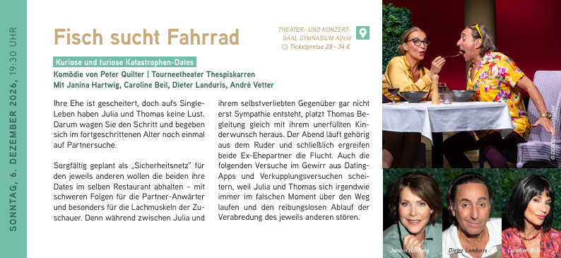 SONNTAG, 6. DEZEMBER 2026, 19:30 UHR
Fisch sucht Fahrrad
Kuriose und furiose Katastrophen-Dates
Komödie von Peter Quilter | Tourneetheater Thespiskarren
Mit Janina Hartwig, Caroline Beil, Dieter Landuris, André Vetter
Ihre Ehe ist gescheitert, doch aufs Single-Leben haben Julia und Thomas keine Lust. Darum wagen Sie den Schritt und begeben sich im fortgeschrittenen Alter noch einmal auf Partnersuche.
Sorgfältig geplant als „Sicherheitsnetz“ für den jeweils anderen wollen die beiden ihre Dates im selben Restaurant abhalten – mit schweren Folgen für die Partner-Anwärter und besonders für die Lachmuskeln der Zuschauer. Denn während zwischen Julia und ihrem selbstverliebten Gegenüber gar nicht erst Sympathie entsteht, platzt Thomas Begleitung gleich mit ihrem unerfüllten Kinderwunsch heraus. Der Abend läuft gehörig aus dem Ruder und schließlich ergreifen beide Ex-Ehepartner die Flucht. Auch die folgenden Versuche im Gewirr aus Dating-Apps und Verkupplungsversuchen scheitern, weil Julia und Thomas sich irgendwie
immer im falschen Moment über den Weg laufen und den reibungslosen Ablauf der Verabredung des jeweils anderen stören. Fisch sucht Fahrrad // 06.12.2026 / 19:30 Uhr
