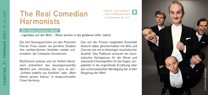 SAMSTAG, 27. FEBRUAR 2027, 19:30 UHR
The Real Comedian Harmonists
„Ein kleines bisschen Glück“ …irgendwo auf der Welt... Reise zurück in die goldenen 20er Jahre!
Die fünf Gesangsartisten um den Pianisten Florian Fries lassen als perfekte Doubles ihre weltberühmten Vorbilder wieder auferstehen: die Comedian Harmonists. Rhythmisch präzise und mit flottem Mundwerk präsentiert das Gesangsensemble Welthits wie „Veronika, der Lenz ist da!“, „Schöne Isabella aus Kastilien“ oder „Mein kleiner grüner Kaktus“ in anspruchsvoller Close Harmony.
Das von der Presse vielgelobte Ensemble besticht dabei gleichermaßen mit Witz und Charme wie mit erstklassiger musikalischer Qualität. Das Publikum erwartet ein musikalischer Hochgenuss für die Ohren und amüsante Choreografien für die Augen, eingebettet in die ergreifende Erzählung über den schicksalshaften Werdegang der ersten Boygroup der Welt! The Real Comedian Harmonists // 27.02.2027 / 19:30 Uhr