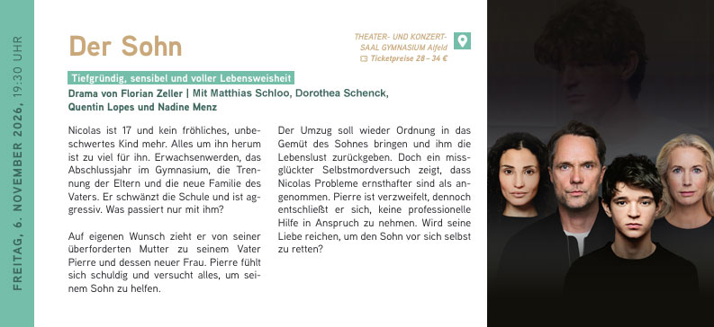 FREITAG, 6. NOVEMBER 2026, 19:30 UHR
Der Sohn
Tiefgründig, sensibel und voller Lebensweisheit
Drama von Florian Zeller | Tourerleben | Mit Matthias Schloo, Dorothea Schenck, Quentin Lopes und Nadine Menz
Nicolas ist 17 und kein fröhliches, unbeschwertes Kind mehr. Alles um ihn herum
ist zu viel für ihn. Erwachsenwerden, das Abschlussjahr im Gymnasium, die Trennung der Eltern und die neue Familie des Vaters. Er schwänzt die Schule und ist aggressiv. Was passiert nur mit ihm?
Auf eigenen Wunsch zieht er von seiner überforderten Mutter zu seinem Vater Pierre und dessen neuer Frau. Pierre fühlt sich schuldig und versucht alles, um sei
nem Sohn zu helfen.
Der Umzug soll wieder Ordnung in das Gemüt des Sohnes bringen und ihm die Lebenslust zurückgeben. Doch ein missglückter Selbstmordversuch zeigt, dass
Nicolas Probleme ernsthafter sind als angenommen. Pierre ist verzweifelt, dennoch entschließt er sich, keine professionelle Hilfe in Anspruch zu nehmen. Wird seine Liebe reichen, um den Sohn vor sich selbst zu retten
Der Sohn // 06.11.2026 / 19:30 Uhr
